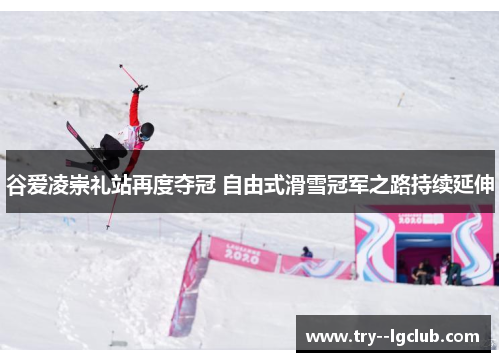 谷爱凌崇礼站再度夺冠 自由式滑雪冠军之路持续延伸