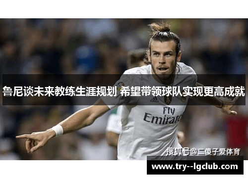 鲁尼谈未来教练生涯规划 希望带领球队实现更高成就