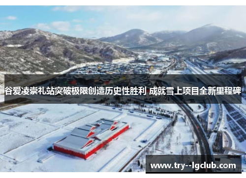 谷爱凌崇礼站突破极限创造历史性胜利 成就雪上项目全新里程碑