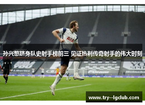 孙兴慜跻身队史射手榜前三 见证热刺传奇射手的伟大时刻