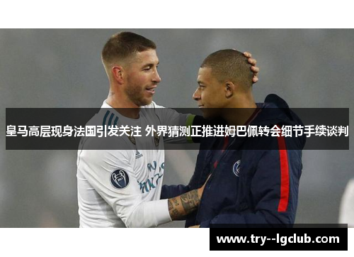 皇马高层现身法国引发关注 外界猜测正推进姆巴佩转会细节手续谈判