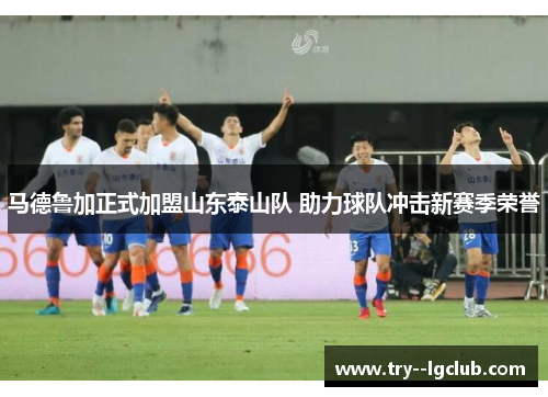 马德鲁加正式加盟山东泰山队 助力球队冲击新赛季荣誉