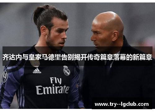 齐达内与皇家马德里告别揭开传奇篇章落幕的新篇章