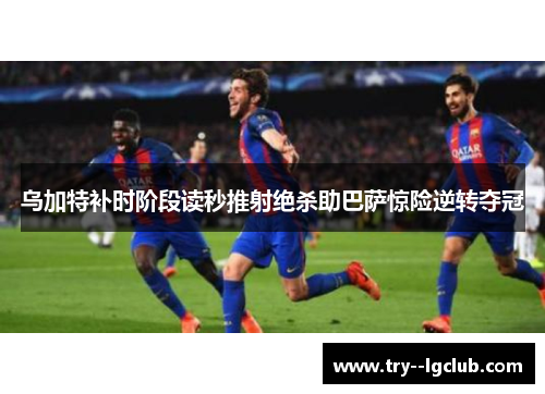 乌加特补时阶段读秒推射绝杀助巴萨惊险逆转夺冠